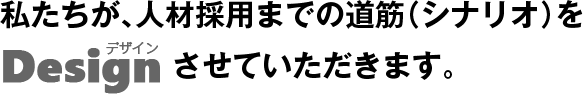 私たちが、人材採用までの道筋（シナリオ）をデザインさせていただきます。